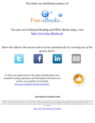 This book was distributed courtesy of:
For your own Unlimited Reading and FREE eBooks today, visit:
http://www.Free-eBooks.net
Share this eBook with anyone and everyone automatically by selecting any of the
options below:
To show your appreciation to the author and help others have
wonderful reading experiences and find helpful information too,
we'd be very grateful if you'd kindly
post your comments for this book here.
COPYRIGHT INFORMATION
Free-eBooks.net respects the intellectual property of others. When a book's copyright owner submits their work to Free-eBooks.net, they are granting us permission to distribute such material. Unless
otherwise stated in this book, this permission is not passed onto others. As such, redistributing this book without the copyright owner's permission can constitute copyright infringement. If you
believe that your work has been used in a manner that constitutes copyright infringement, please follow our Notice and Procedure for Making Claims of Copyright Infringement as seen in our Terms
of Service here:
http://www.free-ebooks.net/tos.html
 