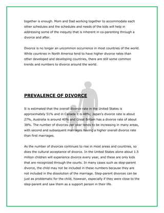 together is enough. Mom and Dad working together to accommodate each
other schedules and the schedules and needs of the kids will help in
addressing some of the inequity that is inherent in co-parenting through a
divorce and after.
Divorce is no longer an uncommon occurrence in most countries of the world.
While countries in North America tend to have higher divorce rates than
other developed and developing countries, there are still some common
trends and numbers to divorce around the world.
PREVALENCE OF DIVORCE
It is estimated that the overall divorce rate in the United States is
approximately 51% and in Canada it is 48%; Japan’s divorce rate is about
27%, Australia is around 40% and Great Britain has a divorce rate of about
38%. The number of divorces per year tends to be increasing in many areas,
with second and subsequent marriages having a higher overall divorce rate
than first marriages.
As the number of divorces continues to rise in most areas and countries, so
does the cultural acceptance of divorce. In the United States alone about 1.5
million children will experience divorce every year, and these are only kids
that are recognized through the courts. In many cases such as step-parent
divorce, the child may not be included in these numbers because they are
not included in the dissolution of the marriage. Step-parent divorces can be
just as problematic for the child, however, especially if they were close to the
step-parent and saw them as a support person in their life.
 