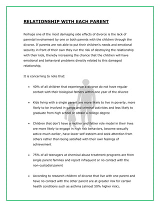 RELATIONSHIP WITH EACH PARENT
Perhaps one of the most damaging side effects of divorce is the lack of
parental involvement by one or both parents with the children through the
divorce. If parents are not able to put their children's needs and emotional
security in front of their own they run the risk of destroying the relationship
with their kids, thereby increasing the chance that the children will have
emotional and behavioral problems directly related to this damaged
relationship.
It is concerning to note that:
 40% of all children that experience a divorce do not have regular
contact with their biological fathers within one year of the divorce
 Kids living with a single parent are more likely to live in poverty, more
likely to be involved in gangs and criminal activities and less likely to
graduate from high school or obtain a college degree
 Children that don't have a mother and father role model in their lives
are more likely to engage in high risk behaviors, become sexually
active much earlier, have lower self-esteem and seek attention from
others rather than being satisfied with their own feelings of
achievement
 75% of all teenagers at chemical abuse treatment programs are from
single parent families and report infrequent or no contact with the
non-custodial parent
 According to research children of divorce that live with one parent and
have no contact with the other parent are at greater risk for certain
health conditions such as asthma (almost 50% higher risk),
 