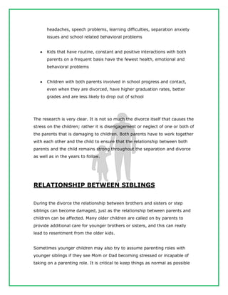 headaches, speech problems, learning difficulties, separation anxiety
issues and school related behavioral problems
 Kids that have routine, constant and positive interactions with both
parents on a frequent basis have the fewest health, emotional and
behavioral problems
 Children with both parents involved in school progress and contact,
even when they are divorced, have higher graduation rates, better
grades and are less likely to drop out of school
The research is very clear. It is not so much the divorce itself that causes the
stress on the children; rather it is disengagement or neglect of one or both of
the parents that is damaging to children. Both parents have to work together
with each other and the child to ensure that the relationship between both
parents and the child remains strong throughout the separation and divorce
as well as in the years to follow.
RELATIONSHIP BETWEEN SIBLINGS
During the divorce the relationship between brothers and sisters or step
siblings can become damaged, just as the relationship between parents and
children can be affected. Many older children are called on by parents to
provide additional care for younger brothers or sisters, and this can really
lead to resentment from the older kids.
Sometimes younger children may also try to assume parenting roles with
younger siblings if they see Mom or Dad becoming stressed or incapable of
taking on a parenting role. It is critical to keep things as normal as possible
 