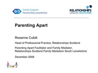 Parenting Apart Rosanne Cubitt Head of Professional Practice, Relationships Scotland Parenting Apart Facilitator and Family Mediator, Relationships Scotland Family Mediation South Lanarkshire December 2008   