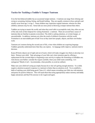 10 | P a g e 
Tactics for Tackling a Toddler's Temper Tantrum 
Even the best-behaved toddler has an occasional temper tantrum. A tantrum can range from whining and crying to screaming, kicking, hitting, and breath holding. They are equally common in boys and girls and usually occur from age 1 to age 3. Some children may experience regular tantrums, whereas for other children, tantrums may be rare. Some kids are more prone to throwing a temper tantrum than others. 
Toddlers are trying to master the world, and when they aren't able to accomplish a task, they often use one of the only tools at their disposal for venting frustration - a tantrum. There are several basic causes of tantrums that are familiar to parents everywhere: The child is seeking attention, or is tired, hungry, or uncomfortable. In addition, tantrums are often the result of children's frustration with the world. Frustration is an unavoidable part of kids' lives as they learn how people, objects, and their own bodies work. 
Tantrums are common during the second year of life, a time when children are acquiring language. Toddlers generally understand more than they can express. As language skills improve, tantrums tend to decrease. 
Keep off-limits objects out of sight and out of reach, which will make struggles less likely to develop over them. Distract your child. Take advantage of your little one's short attention span by offering a replacement for the coveted object or beginning a new activity to replace the frustrating or forbidden one. And choose your battles: consider the request carefully when your child wants something. Is it outrageous? Maybe it isn't. Accommodate, when possible, to avoid an outburst. 
Make sure your child isn't acting up simply because he or she isn't getting enough attention. To a child, negative attention (a parent's response to a tantrum) is better than no attention at all. Try to establish a habit of catching your child being good ("time in"), which means rewarding your little one with attention and praise for positive behavior. This will teach them that acting appropriately makes mommy and daddy happy and proud, and they'll be anxious to do it again and again.  