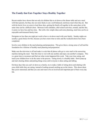 12 | P a g e 
The Family that Eats Together Stays Healthy Together 
Recent studies have shown that not only do children like to sit down at the dinner table and eat a meal with their parents, but they also are more likely to eat a well-balanced, nutritious meal when they do. But with the hectic lives we seem to lead these days, getting the family all together in the same place at the same time can be a difficult chore. Between work schedules, after-school activities, errands, and the like, it seems we have less and less time. But with a few simple ideas and some planning, meal time can be an enjoyable and treasured family time. 
Designate no less than one night per week to have a sit-down meal with your family. Sunday nights are usually a good choice for this, because you have more time to relax and the weekend chores have been completed. 
Involve your children in the meal planning and preparation. This gives them a strong sense of self and the foundation for a lifetime of healthy meal planning and preparation. 
Make sure the television is off and make it a rule that all phone calls go to voice mail or the answering machine during the meal. Take this time to visit with one another and enjoy one another's company. This is a great time to reconnect and find out what events happened this week. Take your time eating, and teach your children how to do the same in the process. Eating slowly is a healthy habit. Don't jump up and start clearing dishes and putting things away until everyone is done eating and talking. 
On those days that you can't sit down as a family, try to make a habit of sitting down and chatting with your child while they are eating, instead of rushing around catching up on the chores. This shows them that you're interested, and that you care and want to be an involved and important part of their every day life.  