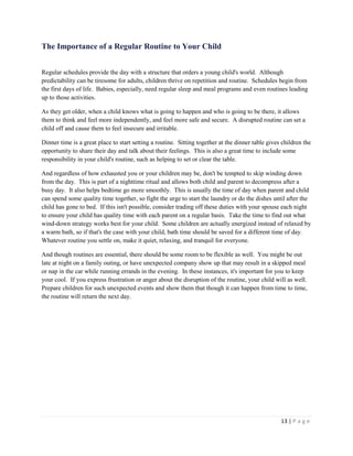 13 | P a g e 
The Importance of a Regular Routine to Your Child 
Regular schedules provide the day with a structure that orders a young child's world. Although predictability can be tiresome for adults, children thrive on repetition and routine. Schedules begin from the first days of life. Babies, especially, need regular sleep and meal programs and even routines leading up to those activities. 
As they get older, when a child knows what is going to happen and who is going to be there, it allows them to think and feel more independently, and feel more safe and secure. A disrupted routine can set a child off and cause them to feel insecure and irritable. 
Dinner time is a great place to start setting a routine. Sitting together at the dinner table gives children the opportunity to share their day and talk about their feelings. This is also a great time to include some responsibility in your child's routine, such as helping to set or clear the table. 
And regardless of how exhausted you or your children may be, don't be tempted to skip winding down from the day. This is part of a nighttime ritual and allows both child and parent to decompress after a busy day. It also helps bedtime go more smoothly. This is usually the time of day when parent and child can spend some quality time together, so fight the urge to start the laundry or do the dishes until after the child has gone to bed. If this isn't possible, consider trading off these duties with your spouse each night to ensure your child has quality time with each parent on a regular basis. Take the time to find out what wind-down strategy works best for your child. Some children are actually energized instead of relaxed by a warm bath, so if that's the case with your child, bath time should be saved for a different time of day. Whatever routine you settle on, make it quiet, relaxing, and tranquil for everyone. 
And though routines are essential, there should be some room to be flexible as well. You might be out late at night on a family outing, or have unexpected company show up that may result in a skipped meal or nap in the car while running errands in the evening. In these instances, it's important for you to keep your cool. If you express frustration or anger about the disruption of the routine, your child will as well. Prepare children for such unexpected events and show them that though it can happen from time to time, the routine will return the next day.  