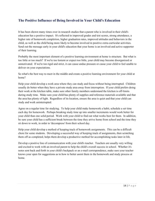 14 | P a g e 
The Positive Influence of Being Involved in Your Child's Education 
It has been shown many times over in research studies that a parent who is involved in their child's education has a positive impact. It's reflected in improved grades and test scores, strong attendance, a higher rate of homework completion, higher graduation rates, improved attitudes and behaviors in the child, as well as the child being more likely to become involved in positive extra-curricular activities. Send out the message early in your child's education that your home is an involved and active supporter of their learning. 
Probably the most important element of a positive learning environment at home is structure. But what is too little or too much? If we're too lenient or expect too little, your child may become disorganized or unmotivated. If we're too rigid and strict, it can cause undue pressure or cause your child to feel unable to deliver on your expectations. 
So what's the best way to meet in the middle and create a positive learning environment for your child at home? 
Help your child develop a work area where they can study and focus without being interrupted. Children usually do better when they have a private study area away from interruption. If your child prefers doing their work at the kitchen table, make sure other family members understand the kitchen is off-limits during study time. Make sure your child has plenty of supplies and reference materials available and that the area has plenty of light. Regardless of its location, ensure the area is quiet and that your child can study and work uninterrupted. 
Agree on a regular time for studying. To help your child make homework a habit, schedule a set time each day for homework. Perhaps breaking study time up into smaller increments would work better for your child than one solid period. Work with your child to find out what works best for them. In addition, be sure your child has a sufficient break between the time they arrive home from school and the time they sit down to work, in order to 'decompress' from their school day. 
Help your child develop a method of keeping track of homework assignments. This can be a difficult chore for some students. Developing a successful way of keeping track of assignments, then scratching them off as completed, helps them develop a productive method for accomplishing tasks later in life. 
Develop a positive line of communication with your child's teacher. Teachers are usually very willing and excited to work with an involved parent to help the child's overall success in school. Whether it's notes sent back and forth in your child's backpack or an e-mail correspondence, make sure your teacher knows your open for suggestions as to how to better assist them in the homework and study process at home.  