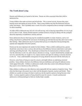 15 | P a g e 
The Truth about Lying 
Honesty and dishonesty are learned in the home. Parents are often concerned when their child or adolescent lies. 
Young children often make up stories and tell tall tales. This is normal activity, because they enjoy hearing stories and making up stories for fun. These young children may blur the distinction between reality and fantasy. This is probably more a result of an active imagination than an attempt to deliberately lie about something. 
An older child or adolescent may tell a lie to be self-serving, such as denying responsibility or to try to get out of a chore or task. Parents should respond to isolated instances of lying by talking with the youngster about the importance of truthfulness, honesty and trust. 
Some adolescents discover that lying may be considered acceptable in certain situations, such as not telling a boyfriend or girlfriend the real reasons for breaking up with them because they don't want to hurt their feelings. Other adolescents may lie to protect their privacy or to help them feel psychologically separate and independent from their parents. 
Parents are the most important role models for their children. When a child or adolescent lies, parents should take some time to have a serious talk and discuss the difference between make believe and reality, and lying and telling the truth. They should open an honest line of communication to find out exactly why the child chose to tell a lie, and to discuss alternatives to lying. A parent should lead by example and never lie, and when they are caught in a lie, express remorse and regret for making a conscious decision to tell a lie. Clear, understandable consequences for lying should be discussed with the child early on. 
However, some forms of lying are cause for concern, and might indicate an underlying emotional problem. Some children who know the difference between truthfulness and lying tell elaborate stories which appear believable. Children or adolescents usually relate these stories with enthusiasm because they receive a lot of attention as they tell the lie. 
Other children or adolescents who otherwise seem responsible fall into a pattern of repetitive lying. They often feel that lying is the easiest way to deal with the demands of parents, teachers and friends. These children are usually not trying to be bad or malicious, but the repetitive pattern of lying becomes a bad habit. A serious repetitive pattern of lying should be cause for concern. Consult a professional adolescent or child psychologist to find out whether help is needed.  