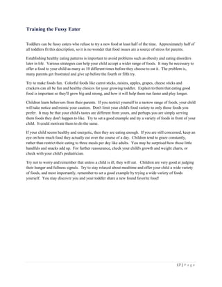 17 | P a g e 
Training the Fussy Eater 
Toddlers can be fussy eaters who refuse to try a new food at least half of the time. Approximately half of all toddlers fit this description, so it is no wonder that food issues are a source of stress for parents. 
Establishing healthy eating patterns is important to avoid problems such as obesity and eating disorders later in life. Various strategies can help your child accept a wider range of foods. It may be necessary to offer a food to your child as many as 10 different times before they choose to eat it. The problem is, many parents get frustrated and give up before the fourth or fifth try. 
Try to make foods fun. Colorful foods like carrot sticks, raisins, apples, grapes, cheese sticks and crackers can all be fun and healthy choices for your growing toddler. Explain to them that eating good food is important so they'll grow big and strong, and how it will help them run faster and play longer. 
Children learn behaviors from their parents. If you restrict yourself to a narrow range of foods, your child will take notice and mimic your caution. Don't limit your child's food variety to only those foods you prefer. It may be that your child's tastes are different from yours, and perhaps you are simply serving them foods they don't happen to like. Try to set a good example and try a variety of foods in front of your child. It could motivate them to do the same. 
If your child seems healthy and energetic, then they are eating enough. If you are still concerned, keep an eye on how much food they actually eat over the course of a day. Children tend to graze constantly, rather than restrict their eating to three meals per day like adults. You may be surprised how those little handfuls and snacks add up. For further reassurance, check your child's growth and weight charts, or check with your child's pediatrician. 
Try not to worry and remember that unless a child is ill, they will eat. Children are very good at judging their hunger and fullness signals. Try to stay relaxed about mealtime and offer your child a wide variety of foods, and most importantly, remember to set a good example by trying a wide variety of foods yourself. You may discover you and your toddler share a new found favorite food! 