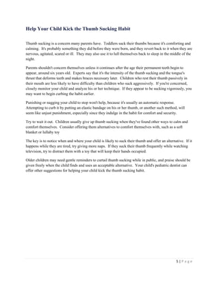5 | P a g e 
Help Your Child Kick the Thumb Sucking Habit 
Thumb sucking is a concern many parents have. Toddlers suck their thumbs because it's comforting and calming. It's probably something they did before they were born, and they revert back to it when they are nervous, agitated, scared or ill. They may also use it to lull themselves back to sleep in the middle of the night. 
Parents shouldn't concern themselves unless it continues after the age their permanent teeth begin to appear, around six years old. Experts say that it's the intensity of the thumb sucking and the tongue's thrust that deforms teeth and makes braces necessary later. Children who rest their thumb passively in their mouth are less likely to have difficulty than children who suck aggressively. If you're concerned, closely monitor your child and analyze his or her technique. If they appear to be sucking vigorously, you may want to begin curbing the habit earlier. 
Punishing or nagging your child to stop won't help, because it's usually an automatic response. Attempting to curb it by putting an elastic bandage on his or her thumb, or another such method, will seem like unjust punishment, especially since they indulge in the habit for comfort and security. 
Try to wait it out. Children usually give up thumb sucking when they've found other ways to calm and comfort themselves. Consider offering them alternatives to comfort themselves with, such as a soft blanket or lullaby toy 
The key is to notice when and where your child is likely to suck their thumb and offer an alternative. If it happens while they are tired, try giving more naps. If they suck their thumb frequently while watching television, try to distract them with a toy that will keep their hands occupied. 
Older children may need gentle reminders to curtail thumb sucking while in public, and praise should be given freely when the child finds and uses an acceptable alternative. Your child's pediatric dentist can offer other suggestions for helping your child kick the thumb sucking habit.  