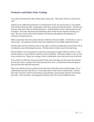 8 | P a g e 
Productive and Positive Potty Training 
Your child is showing all the signs of being ready to potty train. That's great! But now, where do you start? 
Explain to your toddler that going potty is a normal process of life, and everyone does it, even animals. Talk with them about the toilet, a special place where they can potty just like the big kids. Tell them how the potty works and let them try flushing themselves. Explain that they will be wearing underwear and not diapers. Find some educational and entertaining videos of their favorite characters learning to go potty. Be sure to involve other family members in the process and emphasize the importance of consistency during this process. 
Make a special trip to the store and purchase new underwear with your toddler. Let them have a voice in what you get. The underwear will have much more significance if your toddler helped choose them. 
Overalls, pants with lots of buttons, snaps or zips, tight or restrictive clothing and oversized shirts will all be obstacles to your child during this process. Put these kinds of clothes away for the time being. 
Decide whether or not you're going to use pull-ups, training pants or regular underwear and try to stick with this decision so your child has consistency and isn't confused. Think about whether or not you want to use rewards or not. Figure out a strategy on how to handle potty issues when you're away from home. 
If your child is in child care, ask your provider for their advice and make sure there aren't any hard and fast rules the center or caregiver has in place that may be an issue. Let them know that you're going to start and enlist their help with the process. 
Praise your child for each successful trip to the potty and comfort them when accidents happen. Try to remain patient and calm when they do. Avoid using candy or other treats as reinforcement. Let them know that it will take a while to get the hang of using the potty, and encourage and praise each attempt they make. With consistency, encouragement and praise, they will soon be completely trained.  