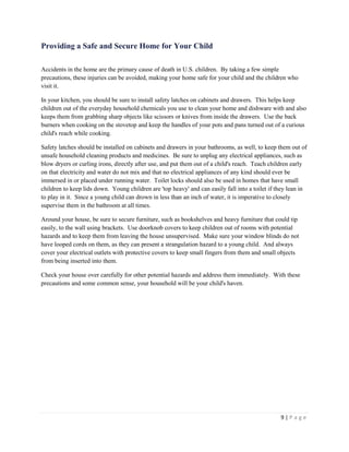 9 | P a g e 
Providing a Safe and Secure Home for Your Child 
Accidents in the home are the primary cause of death in U.S. children. By taking a few simple precautions, these injuries can be avoided, making your home safe for your child and the children who visit it. 
In your kitchen, you should be sure to install safety latches on cabinets and drawers. This helps keep children out of the everyday household chemicals you use to clean your home and dishware with and also keeps them from grabbing sharp objects like scissors or knives from inside the drawers. Use the back burners when cooking on the stovetop and keep the handles of your pots and pans turned out of a curious child's reach while cooking. 
Safety latches should be installed on cabinets and drawers in your bathrooms, as well, to keep them out of unsafe household cleaning products and medicines. Be sure to unplug any electrical appliances, such as blow dryers or curling irons, directly after use, and put them out of a child's reach. Teach children early on that electricity and water do not mix and that no electrical appliances of any kind should ever be immersed in or placed under running water. Toilet locks should also be used in homes that have small children to keep lids down. Young children are 'top heavy' and can easily fall into a toilet if they lean in to play in it. Since a young child can drown in less than an inch of water, it is imperative to closely supervise them in the bathroom at all times. 
Around your house, be sure to secure furniture, such as bookshelves and heavy furniture that could tip easily, to the wall using brackets. Use doorknob covers to keep children out of rooms with potential hazards and to keep them from leaving the house unsupervised. Make sure your window blinds do not have looped cords on them, as they can present a strangulation hazard to a young child. And always cover your electrical outlets with protective covers to keep small fingers from them and small objects from being inserted into them. 
Check your house over carefully for other potential hazards and address them immediately. With these precautions and some common sense, your household will be your child's haven.  