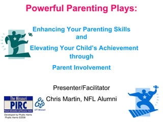 Powerful Parenting Plays:

                              Enhancing Your Parenting Skills
                                          and
                         Elevating Your Child’s Achievement
                                     through
                                    Parent Involvement


                                    Presenter/Facilitator
                                  Chris Martin, NFL Alumni

Developed by Phyllis Harris
Phyllis Harris ©2008
 