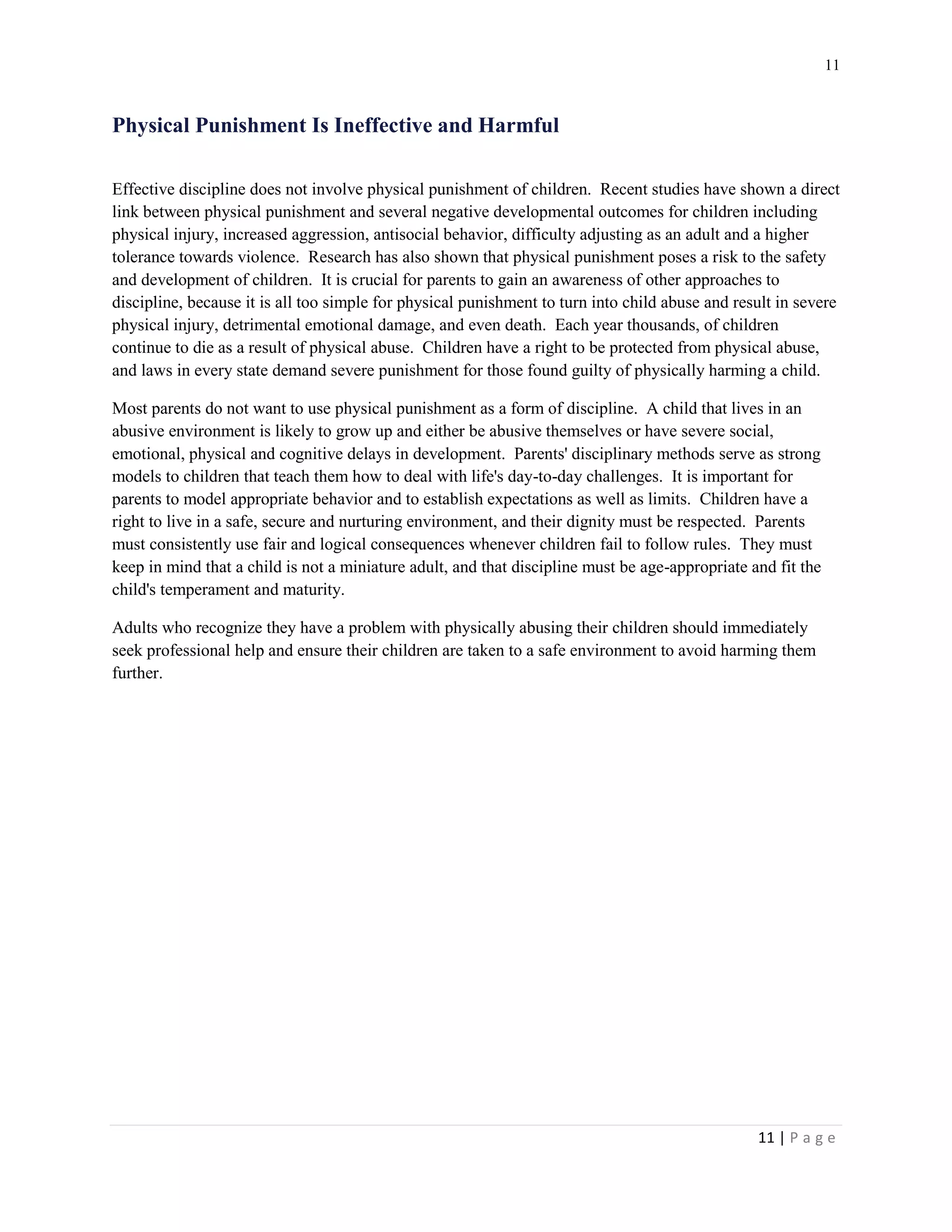 11 
11 | P a g e 
Physical Punishment Is Ineffective and Harmful 
Effective discipline does not involve physical punishment of children. Recent studies have shown a direct link between physical punishment and several negative developmental outcomes for children including physical injury, increased aggression, antisocial behavior, difficulty adjusting as an adult and a higher tolerance towards violence. Research has also shown that physical punishment poses a risk to the safety and development of children. It is crucial for parents to gain an awareness of other approaches to discipline, because it is all too simple for physical punishment to turn into child abuse and result in severe physical injury, detrimental emotional damage, and even death. Each year thousands, of children continue to die as a result of physical abuse. Children have a right to be protected from physical abuse, and laws in every state demand severe punishment for those found guilty of physically harming a child. 
Most parents do not want to use physical punishment as a form of discipline. A child that lives in an abusive environment is likely to grow up and either be abusive themselves or have severe social, emotional, physical and cognitive delays in development. Parents' disciplinary methods serve as strong models to children that teach them how to deal with life's day-to-day challenges. It is important for parents to model appropriate behavior and to establish expectations as well as limits. Children have a right to live in a safe, secure and nurturing environment, and their dignity must be respected. Parents must consistently use fair and logical consequences whenever children fail to follow rules. They must keep in mind that a child is not a miniature adult, and that discipline must be age-appropriate and fit the child's temperament and maturity. 
Adults who recognize they have a problem with physically abusing their children should immediately seek professional help and ensure their children are taken to a safe environment to avoid harming them further.  