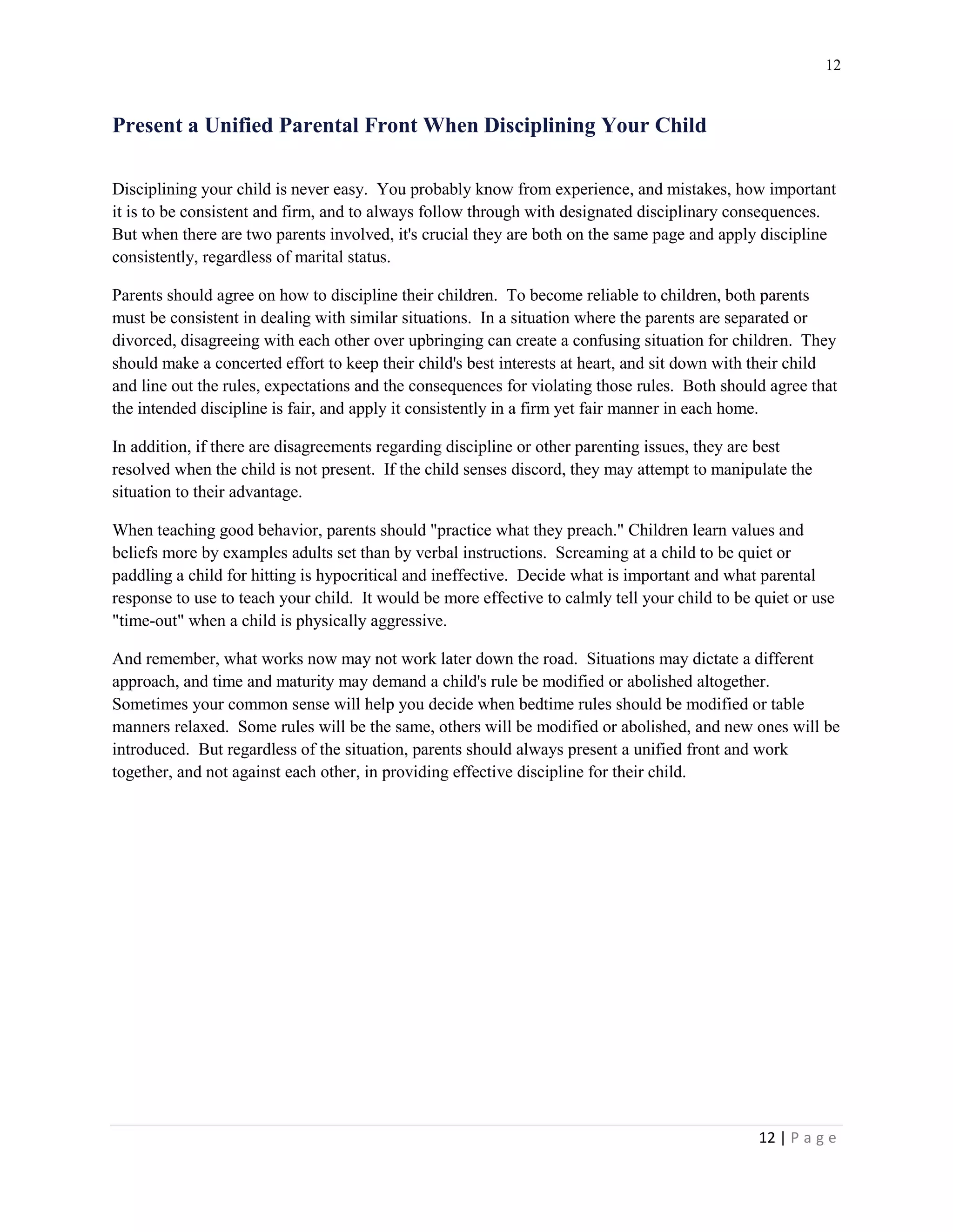12 
12 | P a g e 
Present a Unified Parental Front When Disciplining Your Child 
Disciplining your child is never easy. You probably know from experience, and mistakes, how important it is to be consistent and firm, and to always follow through with designated disciplinary consequences. But when there are two parents involved, it's crucial they are both on the same page and apply discipline consistently, regardless of marital status. 
Parents should agree on how to discipline their children. To become reliable to children, both parents must be consistent in dealing with similar situations. In a situation where the parents are separated or divorced, disagreeing with each other over upbringing can create a confusing situation for children. They should make a concerted effort to keep their child's best interests at heart, and sit down with their child and line out the rules, expectations and the consequences for violating those rules. Both should agree that the intended discipline is fair, and apply it consistently in a firm yet fair manner in each home. 
In addition, if there are disagreements regarding discipline or other parenting issues, they are best resolved when the child is not present. If the child senses discord, they may attempt to manipulate the situation to their advantage. 
When teaching good behavior, parents should "practice what they preach." Children learn values and beliefs more by examples adults set than by verbal instructions. Screaming at a child to be quiet or paddling a child for hitting is hypocritical and ineffective. Decide what is important and what parental response to use to teach your child. It would be more effective to calmly tell your child to be quiet or use "time-out" when a child is physically aggressive. 
And remember, what works now may not work later down the road. Situations may dictate a different approach, and time and maturity may demand a child's rule be modified or abolished altogether. Sometimes your common sense will help you decide when bedtime rules should be modified or table manners relaxed. Some rules will be the same, others will be modified or abolished, and new ones will be introduced. But regardless of the situation, parents should always present a unified front and work together, and not against each other, in providing effective discipline for their child.  