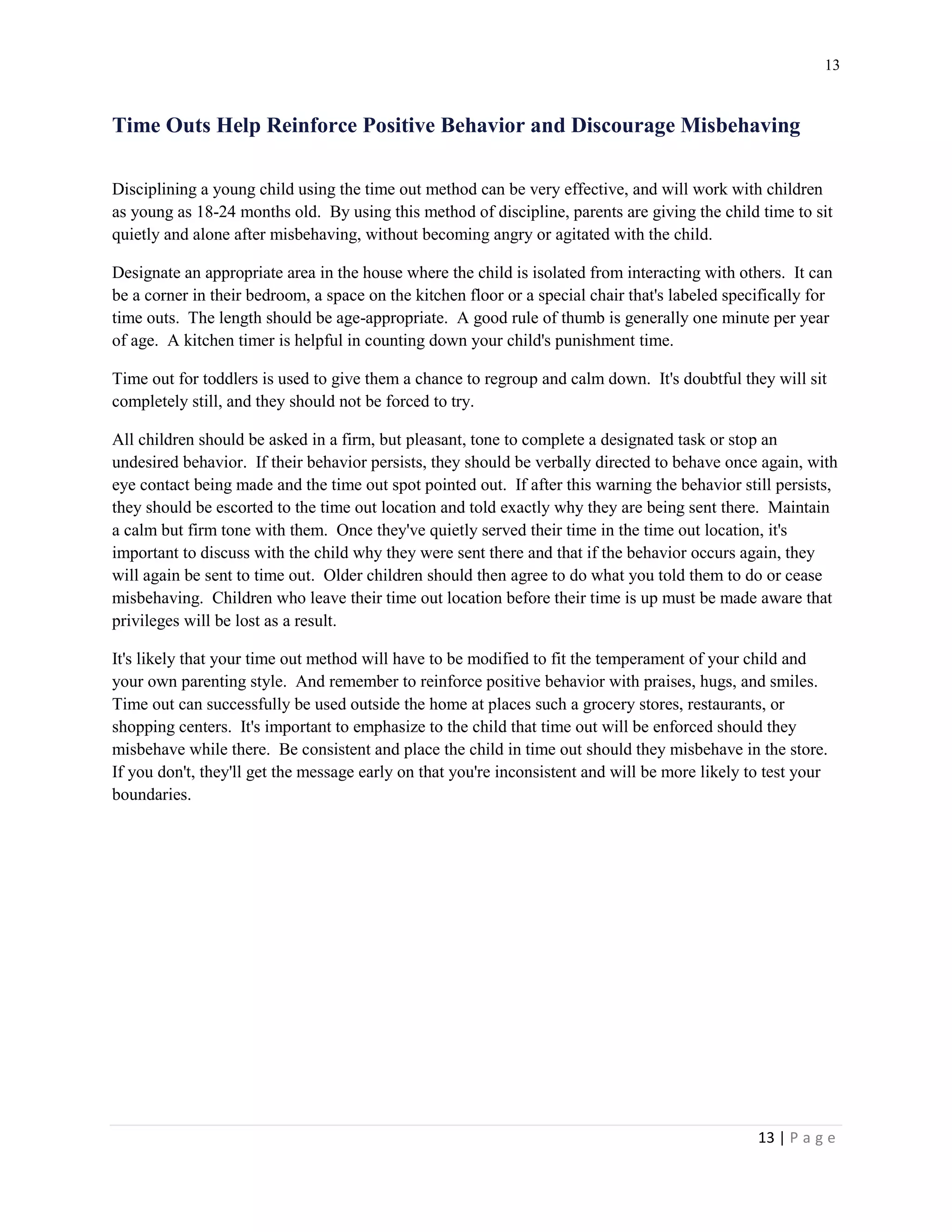 13 
13 | P a g e 
Time Outs Help Reinforce Positive Behavior and Discourage Misbehaving 
Disciplining a young child using the time out method can be very effective, and will work with children as young as 18-24 months old. By using this method of discipline, parents are giving the child time to sit quietly and alone after misbehaving, without becoming angry or agitated with the child. 
Designate an appropriate area in the house where the child is isolated from interacting with others. It can be a corner in their bedroom, a space on the kitchen floor or a special chair that's labeled specifically for time outs. The length should be age-appropriate. A good rule of thumb is generally one minute per year of age. A kitchen timer is helpful in counting down your child's punishment time. 
Time out for toddlers is used to give them a chance to regroup and calm down. It's doubtful they will sit completely still, and they should not be forced to try. 
All children should be asked in a firm, but pleasant, tone to complete a designated task or stop an undesired behavior. If their behavior persists, they should be verbally directed to behave once again, with eye contact being made and the time out spot pointed out. If after this warning the behavior still persists, they should be escorted to the time out location and told exactly why they are being sent there. Maintain a calm but firm tone with them. Once they've quietly served their time in the time out location, it's important to discuss with the child why they were sent there and that if the behavior occurs again, they will again be sent to time out. Older children should then agree to do what you told them to do or cease misbehaving. Children who leave their time out location before their time is up must be made aware that privileges will be lost as a result. 
It's likely that your time out method will have to be modified to fit the temperament of your child and your own parenting style. And remember to reinforce positive behavior with praises, hugs, and smiles. Time out can successfully be used outside the home at places such a grocery stores, restaurants, or shopping centers. It's important to emphasize to the child that time out will be enforced should they misbehave while there. Be consistent and place the child in time out should they misbehave in the store. If you don't, they'll get the message early on that you're inconsistent and will be more likely to test your boundaries.  