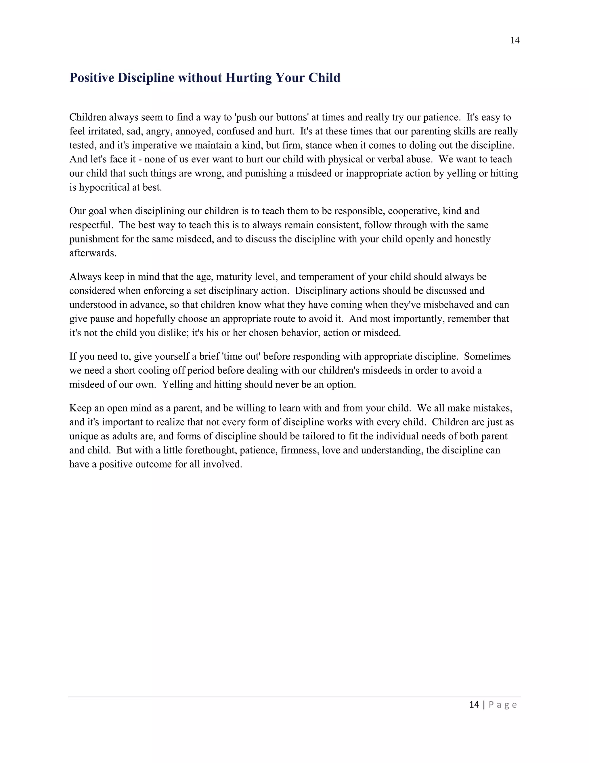 14 
14 | P a g e 
Positive Discipline without Hurting Your Child 
Children always seem to find a way to 'push our buttons' at times and really try our patience. It's easy to feel irritated, sad, angry, annoyed, confused and hurt. It's at these times that our parenting skills are really tested, and it's imperative we maintain a kind, but firm, stance when it comes to doling out the discipline. And let's face it - none of us ever want to hurt our child with physical or verbal abuse. We want to teach our child that such things are wrong, and punishing a misdeed or inappropriate action by yelling or hitting is hypocritical at best. 
Our goal when disciplining our children is to teach them to be responsible, cooperative, kind and respectful. The best way to teach this is to always remain consistent, follow through with the same punishment for the same misdeed, and to discuss the discipline with your child openly and honestly afterwards. 
Always keep in mind that the age, maturity level, and temperament of your child should always be considered when enforcing a set disciplinary action. Disciplinary actions should be discussed and understood in advance, so that children know what they have coming when they've misbehaved and can give pause and hopefully choose an appropriate route to avoid it. And most importantly, remember that it's not the child you dislike; it's his or her chosen behavior, action or misdeed. 
If you need to, give yourself a brief 'time out' before responding with appropriate discipline. Sometimes we need a short cooling off period before dealing with our children's misdeeds in order to avoid a misdeed of our own. Yelling and hitting should never be an option. 
Keep an open mind as a parent, and be willing to learn with and from your child. We all make mistakes, and it's important to realize that not every form of discipline works with every child. Children are just as unique as adults are, and forms of discipline should be tailored to fit the individual needs of both parent and child. But with a little forethought, patience, firmness, love and understanding, the discipline can have a positive outcome for all involved.  