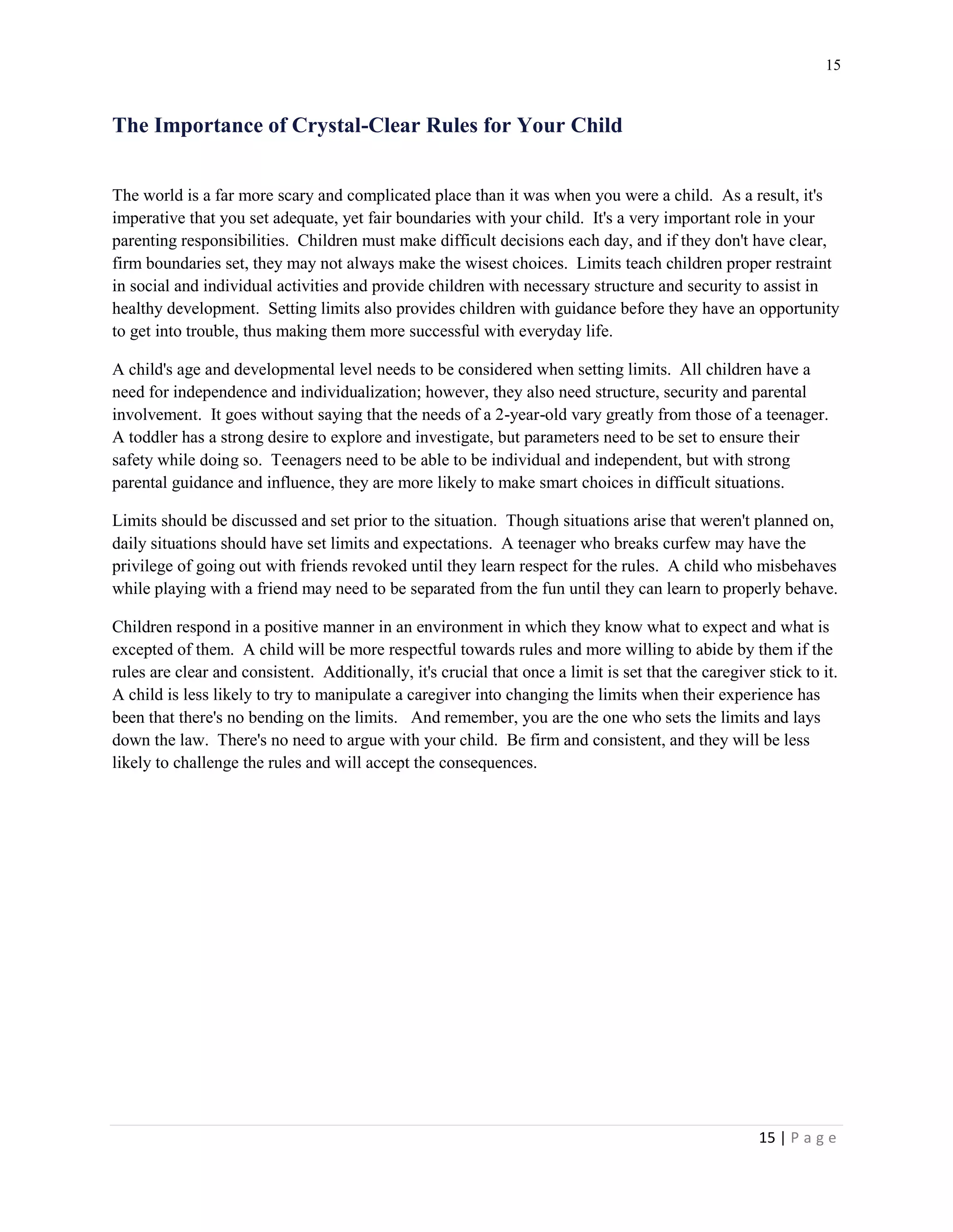 15 
15 | P a g e 
The Importance of Crystal-Clear Rules for Your Child 
The world is a far more scary and complicated place than it was when you were a child. As a result, it's imperative that you set adequate, yet fair boundaries with your child. It's a very important role in your parenting responsibilities. Children must make difficult decisions each day, and if they don't have clear, firm boundaries set, they may not always make the wisest choices. Limits teach children proper restraint in social and individual activities and provide children with necessary structure and security to assist in healthy development. Setting limits also provides children with guidance before they have an opportunity to get into trouble, thus making them more successful with everyday life. 
A child's age and developmental level needs to be considered when setting limits. All children have a need for independence and individualization; however, they also need structure, security and parental involvement. It goes without saying that the needs of a 2-year-old vary greatly from those of a teenager. A toddler has a strong desire to explore and investigate, but parameters need to be set to ensure their safety while doing so. Teenagers need to be able to be individual and independent, but with strong parental guidance and influence, they are more likely to make smart choices in difficult situations. 
Limits should be discussed and set prior to the situation. Though situations arise that weren't planned on, daily situations should have set limits and expectations. A teenager who breaks curfew may have the privilege of going out with friends revoked until they learn respect for the rules. A child who misbehaves while playing with a friend may need to be separated from the fun until they can learn to properly behave. 
Children respond in a positive manner in an environment in which they know what to expect and what is excepted of them. A child will be more respectful towards rules and more willing to abide by them if the rules are clear and consistent. Additionally, it's crucial that once a limit is set that the caregiver stick to it. A child is less likely to try to manipulate a caregiver into changing the limits when their experience has been that there's no bending on the limits. And remember, you are the one who sets the limits and lays down the law. There's no need to argue with your child. Be firm and consistent, and they will be less likely to challenge the rules and will accept the consequences. 
