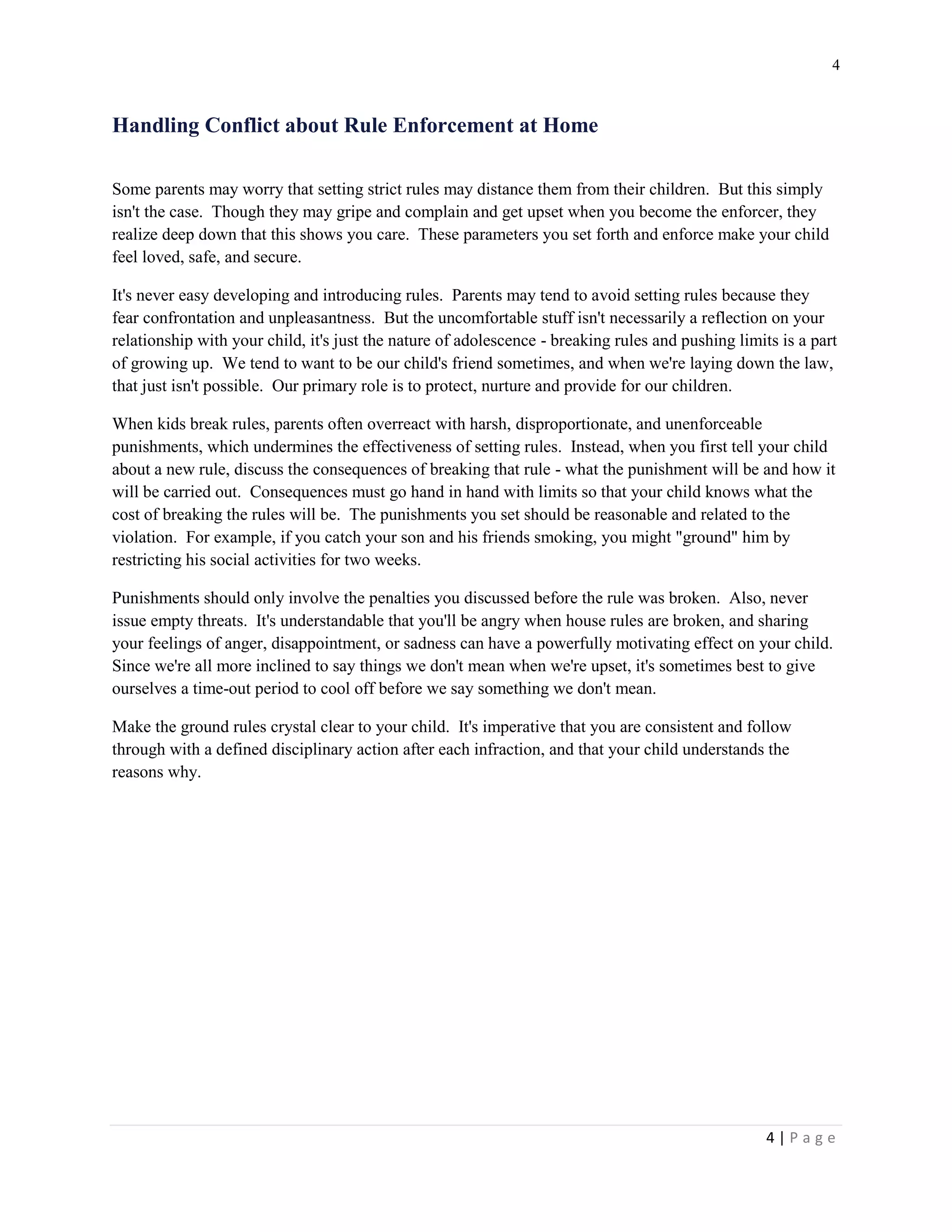 4 
4 | P a g e 
Handling Conflict about Rule Enforcement at Home 
Some parents may worry that setting strict rules may distance them from their children. But this simply isn't the case. Though they may gripe and complain and get upset when you become the enforcer, they realize deep down that this shows you care. These parameters you set forth and enforce make your child feel loved, safe, and secure. 
It's never easy developing and introducing rules. Parents may tend to avoid setting rules because they fear confrontation and unpleasantness. But the uncomfortable stuff isn't necessarily a reflection on your relationship with your child, it's just the nature of adolescence - breaking rules and pushing limits is a part of growing up. We tend to want to be our child's friend sometimes, and when we're laying down the law, that just isn't possible. Our primary role is to protect, nurture and provide for our children. 
When kids break rules, parents often overreact with harsh, disproportionate, and unenforceable punishments, which undermines the effectiveness of setting rules. Instead, when you first tell your child about a new rule, discuss the consequences of breaking that rule - what the punishment will be and how it will be carried out. Consequences must go hand in hand with limits so that your child knows what the cost of breaking the rules will be. The punishments you set should be reasonable and related to the violation. For example, if you catch your son and his friends smoking, you might "ground" him by restricting his social activities for two weeks. 
Punishments should only involve the penalties you discussed before the rule was broken. Also, never issue empty threats. It's understandable that you'll be angry when house rules are broken, and sharing your feelings of anger, disappointment, or sadness can have a powerfully motivating effect on your child. Since we're all more inclined to say things we don't mean when we're upset, it's sometimes best to give ourselves a time-out period to cool off before we say something we don't mean. 
Make the ground rules crystal clear to your child. It's imperative that you are consistent and follow through with a defined disciplinary action after each infraction, and that your child understands the reasons why.  