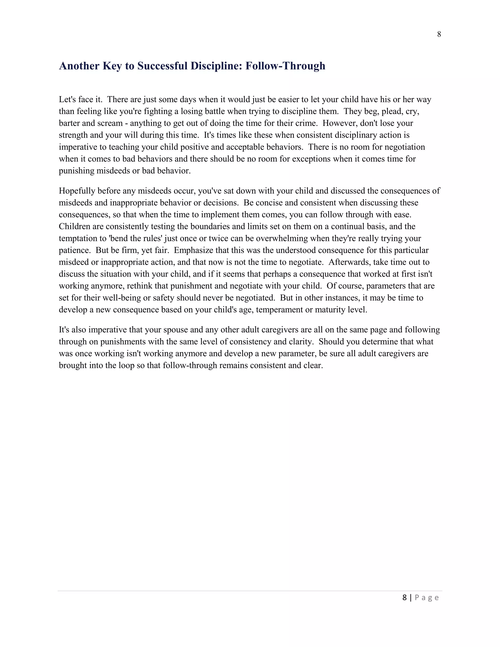 8 
8 | P a g e 
Another Key to Successful Discipline: Follow-Through 
Let's face it. There are just some days when it would just be easier to let your child have his or her way than feeling like you're fighting a losing battle when trying to discipline them. They beg, plead, cry, barter and scream - anything to get out of doing the time for their crime. However, don't lose your strength and your will during this time. It's times like these when consistent disciplinary action is imperative to teaching your child positive and acceptable behaviors. There is no room for negotiation when it comes to bad behaviors and there should be no room for exceptions when it comes time for punishing misdeeds or bad behavior. 
Hopefully before any misdeeds occur, you've sat down with your child and discussed the consequences of misdeeds and inappropriate behavior or decisions. Be concise and consistent when discussing these consequences, so that when the time to implement them comes, you can follow through with ease. Children are consistently testing the boundaries and limits set on them on a continual basis, and the temptation to 'bend the rules' just once or twice can be overwhelming when they're really trying your patience. But be firm, yet fair. Emphasize that this was the understood consequence for this particular misdeed or inappropriate action, and that now is not the time to negotiate. Afterwards, take time out to discuss the situation with your child, and if it seems that perhaps a consequence that worked at first isn't working anymore, rethink that punishment and negotiate with your child. Of course, parameters that are set for their well-being or safety should never be negotiated. But in other instances, it may be time to develop a new consequence based on your child's age, temperament or maturity level. 
It's also imperative that your spouse and any other adult caregivers are all on the same page and following through on punishments with the same level of consistency and clarity. Should you determine that what was once working isn't working anymore and develop a new parameter, be sure all adult caregivers are brought into the loop so that follow-through remains consistent and clear.  