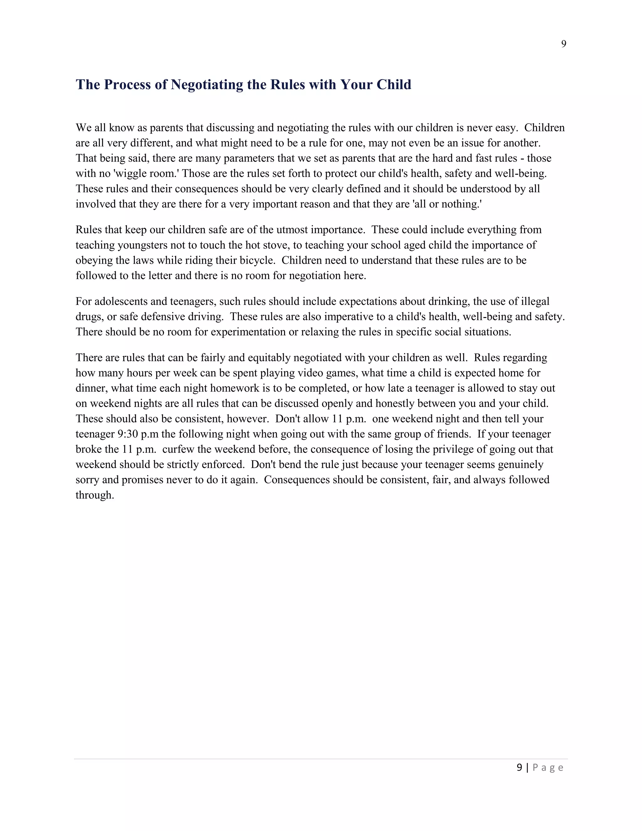 9 
9 | P a g e 
The Process of Negotiating the Rules with Your Child 
We all know as parents that discussing and negotiating the rules with our children is never easy. Children are all very different, and what might need to be a rule for one, may not even be an issue for another. That being said, there are many parameters that we set as parents that are the hard and fast rules - those with no 'wiggle room.' Those are the rules set forth to protect our child's health, safety and well-being. These rules and their consequences should be very clearly defined and it should be understood by all involved that they are there for a very important reason and that they are 'all or nothing.' 
Rules that keep our children safe are of the utmost importance. These could include everything from teaching youngsters not to touch the hot stove, to teaching your school aged child the importance of obeying the laws while riding their bicycle. Children need to understand that these rules are to be followed to the letter and there is no room for negotiation here. 
For adolescents and teenagers, such rules should include expectations about drinking, the use of illegal drugs, or safe defensive driving. These rules are also imperative to a child's health, well-being and safety. There should be no room for experimentation or relaxing the rules in specific social situations. 
There are rules that can be fairly and equitably negotiated with your children as well. Rules regarding how many hours per week can be spent playing video games, what time a child is expected home for dinner, what time each night homework is to be completed, or how late a teenager is allowed to stay out on weekend nights are all rules that can be discussed openly and honestly between you and your child. These should also be consistent, however. Don't allow 11 p.m. one weekend night and then tell your teenager 9:30 p.m the following night when going out with the same group of friends. If your teenager broke the 11 p.m. curfew the weekend before, the consequence of losing the privilege of going out that weekend should be strictly enforced. Don't bend the rule just because your teenager seems genuinely sorry and promises never to do it again. Consequences should be consistent, fair, and always followed through.  