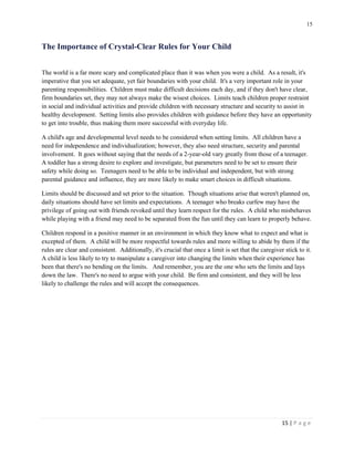 15 
15 | P a g e 
The Importance of Crystal-Clear Rules for Your Child 
The world is a far more scary and complicated place than it was when you were a child. As a result, it's imperative that you set adequate, yet fair boundaries with your child. It's a very important role in your parenting responsibilities. Children must make difficult decisions each day, and if they don't have clear, firm boundaries set, they may not always make the wisest choices. Limits teach children proper restraint in social and individual activities and provide children with necessary structure and security to assist in healthy development. Setting limits also provides children with guidance before they have an opportunity to get into trouble, thus making them more successful with everyday life. 
A child's age and developmental level needs to be considered when setting limits. All children have a need for independence and individualization; however, they also need structure, security and parental involvement. It goes without saying that the needs of a 2-year-old vary greatly from those of a teenager. A toddler has a strong desire to explore and investigate, but parameters need to be set to ensure their safety while doing so. Teenagers need to be able to be individual and independent, but with strong parental guidance and influence, they are more likely to make smart choices in difficult situations. 
Limits should be discussed and set prior to the situation. Though situations arise that weren't planned on, daily situations should have set limits and expectations. A teenager who breaks curfew may have the privilege of going out with friends revoked until they learn respect for the rules. A child who misbehaves while playing with a friend may need to be separated from the fun until they can learn to properly behave. 
Children respond in a positive manner in an environment in which they know what to expect and what is excepted of them. A child will be more respectful towards rules and more willing to abide by them if the rules are clear and consistent. Additionally, it's crucial that once a limit is set that the caregiver stick to it. A child is less likely to try to manipulate a caregiver into changing the limits when their experience has been that there's no bending on the limits. And remember, you are the one who sets the limits and lays down the law. There's no need to argue with your child. Be firm and consistent, and they will be less likely to challenge the rules and will accept the consequences. 
