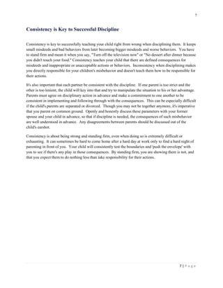7 
7 | P a g e 
Consistency is Key to Successful Discipline 
Consistency is key to successfully teaching your child right from wrong when disciplining them. It keeps small misdeeds and bad behaviors from later becoming bigger misdeeds and worse behaviors. You have to stand firm and mean it when you say, "Turn off the television now" or "No dessert after dinner because you didn't touch your food." Consistency teaches your child that there are defined consequences for misdeeds and inappropriate or unacceptable actions or behaviors. Inconsistency when disciplining makes you directly responsible for your children's misbehavior and doesn't teach them how to be responsible for their actions. 
It's also important that each partner be consistent with the discipline. If one parent is too strict and the other is too lenient, the child will key into that and try to manipulate the situation to his or her advantage. Parents must agree on disciplinary action in advance and make a commitment to one another to be consistent in implementing and following through with the consequences. This can be especially difficult if the child's parents are separated or divorced. Though you may not be together anymore, it's imperative that you parent on common ground. Openly and honestly discuss these parameters with your former spouse and your child in advance, so that if discipline is needed, the consequences of such misbehavior are well understood in advance. Any disagreements between parents should be discussed out of the child's earshot. 
Consistency is about being strong and standing firm, even when doing so is extremely difficult or exhausting. It can sometimes be hard to come home after a hard day at work only to find a hard night of parenting in front of you. Your child will consistently test the boundaries and 'push the envelope' with you to see if there's any play in those consequences. By standing firm, you are showing there is not, and that you expect them to do nothing less than take responsibility for their actions.  