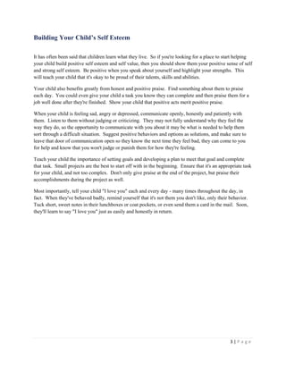 3 | P a g e 
Building Your Child’s Self Esteem 
It has often been said that children learn what they live. So if you're looking for a place to start helping your child build positive self esteem and self value, then you should show them your positive sense of self and strong self esteem. Be positive when you speak about yourself and highlight your strengths. This will teach your child that it's okay to be proud of their talents, skills and abilities. 
Your child also benefits greatly from honest and positive praise. Find something about them to praise each day. You could even give your child a task you know they can complete and then praise them for a job well done after they're finished. Show your child that positive acts merit positive praise. 
When your child is feeling sad, angry or depressed, communicate openly, honestly and patiently with them. Listen to them without judging or criticizing. They may not fully understand why they feel the way they do, so the opportunity to communicate with you about it may be what is needed to help them sort through a difficult situation. Suggest positive behaviors and options as solutions, and make sure to leave that door of communication open so they know the next time they feel bad, they can come to you for help and know that you won't judge or punish them for how they're feeling. 
Teach your child the importance of setting goals and developing a plan to meet that goal and complete that task. Small projects are the best to start off with in the beginning. Ensure that it's an appropriate task for your child, and not too complex. Don't only give praise at the end of the project, but praise their accomplishments during the project as well. 
Most importantly, tell your child "I love you" each and every day - many times throughout the day, in fact. When they've behaved badly, remind yourself that it's not them you don't like, only their behavior. Tuck short, sweet notes in their lunchboxes or coat pockets, or even send them a card in the mail. Soon, they'll learn to say "I love you" just as easily and honestly in return.  