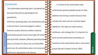 PAGE
25
PAGE
24 In contrast to the authoritative style,
authoritarian parents probably would not relax
bedtime rules during a vacation because they
consider the rules to be set, and they expect
obedience. This style can create anxious,
withdrawn, and unhappy kids. It is important to
point out that authoritarian parenting is as
beneficial as the authoritative style in some ethnic
groups (Russell, Crockett, & Chao, 2010).
Conclusion
The authoritative parenting style is considered the
best parenting style by psychologists and
psychiatrists.
Of the four parenting styles, the authoritative style
is the one that is most encouraged in modern
American society. American children raised by
authoritative parents tend to have high self-esteem
and social skills. However, effective parenting styles
vary as a function of culture and, as Small (1999)
points out, the authoritative style is not necessarily
preferred or appropriate in all cultures.
 