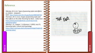 PAGE
26
PAGE
26
Reference
•Mendez, M. (n.d.). Types of parenting styles and effects
on children - statpearls -
NCBI https://www.ncbi.nlm.nih.gov/books/NBK568743/
•Pamela Li, M. S. (n.d.). 4 types of parenting styles and
their effects on the child. Parenting For Brain. 11AD, from
https://www.parentingforbrain.com/4-baumrind-
parenting-styles/
•Worthy, L. D., Lavigne, T., & Romero, F. (2020, July 27).
Parenting styles. Culture and Psychology.
https://open.maricopa.edu/culturepsychology/chapter/p
arenting-styles/
 