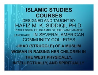 ISLAMIC STUDIES
COURSES
DESIGNED AND TAUGHT BY
HAFIZ M. K. SIDDIQI, PH.D.
PROFESSOR OF ISLAMIC STUDIES AND ARABIC
LANGUAGE IN SEVERAL AMERICAN
COMMUNITY COLLEGES
ISLAMIC STUDIES
COURSES
DESIGNED AND TAUGHT BY
HAFIZ M. K. SIDDIQI, PH.D.
PROFESSOR OF ISLAMIC STUDIES AND ARABIC
LANGUAGE IN SEVERAL AMERICAN
COMMUNITY COLLEGES
JIHAD (STRUGGLE) OF A MUSLIM
WOMAN IN RAISING HER CHILDREN IN
THE WEST PHYSICALLY,
INTELLECTUALLY, AND SPIRITUALLY
 