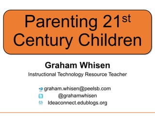 Parenting 21st
Century Children
Graham Whisen
Instructional Technology Resource Teacher
graham.whisen@peelsb.com
@grahamwhisen
Ideaconnect.edublogs.org
 