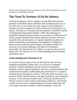 Discover why nurturing AI in its early stages is crucial for its development. Uncover
the secrets to unlocking its potential.
The Need To Nurture AI In Its Infancy
Artificial Intelligence (AI) is a rapidly evolving field with immense
potential to transform various industries and revolutionize the way we
live and work. As we witness the early stages of AI development, it
becomes crucial to recognize the need to nurture this technology in its
infancy. Investing in AI research and development is essential to unlock
its full potential and reap the benefits it offers. By enhancing AI
capabilities through training and data, we can ensure its effectiveness in
solving complex problems and making informed decisions. However,
alongside these advancements, it is equally important to address the
ethical considerations surrounding AI development. Collaborative
efforts among researchers, policymakers, and industry leaders are
necessary to overcome challenges and shape AI technologies
responsibly. By nurturing AI in its infancy, we can pave the way for a
future where AI improves our lives while upholding ethical standards
and human values.
Understanding the Potential of AI
As we delve into the realm of AI, we can't help but marvel at the
boundless possibilities it holds, like a vast universe of untapped
potential. Artificial Intelligence has the power to revolutionize
industries, enhance human capabilities, and solve complex problems that
seemed insurmountable. Understanding the potential of AI is crucial in
nurturing its growth during its infancy. AI has the ability to analyze vast
amounts of data, identify patterns, and make predictions with remarkable
accuracy. It can automate mundane tasks, freeing up valuable time for
humans to focus on more creative and strategic endeavors. AI-powered
systems can also assist in medical diagnoses, climate predictions, and
even inspire innovative solutions to global challenges. Truly, the
 
