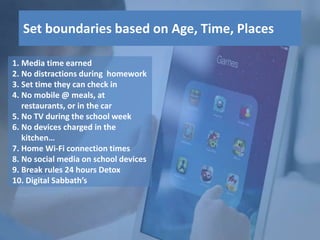 1. Media time earned
2. No distractions during homework
3. Set time they can check in
4. No mobile @ meals, at
restaurants, or in the car
5. No TV during the school week
6. No devices charged in the
kitchen…
7. Home Wi-Fi connection times
8. No social media on school devices
9. Break rules 24 hours Detox
10. Digital Sabbath’s
Set boundaries based on Age, Time, Places
 