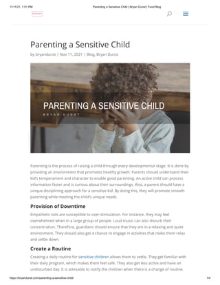 11/11/21, 1:51 PM Parenting a Sensitive Child | Bryan Dunst | Food Blog
https://bryandunst.com/parenting-a-sensitive-child/ 1/4
Parenting a Sensitive Child
by bryandunst | Nov 11, 2021 | Blog, Bryan Dunst
Parenting is the process of raising a child through every developmental stage. It is done by
providing an environment that promotes healthy growth. Parents should understand their
kid’s temperament and character to enable good parenting. An active child can process
information faster and is curious about their surroundings. Also, a parent should have a
unique disciplining approach for a sensitive kid. By doing this, they will promote smooth
parenting while meeting the child’s unique needs.
Provision of Downtime
Empathetic kids are susceptible to over-stimulation. For instance, they may feel
overwhelmed when in a large group of people. Loud music can also disturb their
concentration. Therefore, guardians should ensure that they are in a relaxing and quiet
environment. They should also get a chance to engage in activities that make them relax
and settle down.
Create a Routine
Creating a daily routine for sensitive children allows them to settle. They get familiar with
their daily program, which makes them feel safe. They also get less active and have an
undisturbed day. It is advisable to notify the children when there is a change of routine.
U
U a
a
 