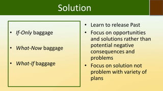 Solution
• If-Only baggage
• What-Now baggage
• What-If baggage
• Learn to release Past
• Focus on opportunities
and solutions rather than
potential negative
consequences and
problems
• Focus on solution not
problem with variety of
plans
 