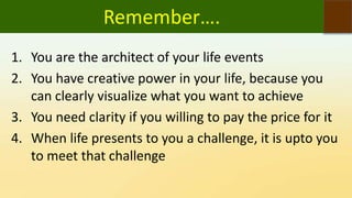 Remember….
1. You are the architect of your life events
2. You have creative power in your life, because you
can clearly visualize what you want to achieve
3. You need clarity if you willing to pay the price for it
4. When life presents to you a challenge, it is upto you
to meet that challenge
 