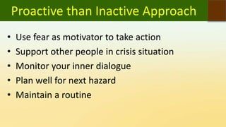 Proactive than Inactive Approach
• Use fear as motivator to take action
• Support other people in crisis situation
• Monitor your inner dialogue
• Plan well for next hazard
• Maintain a routine
 