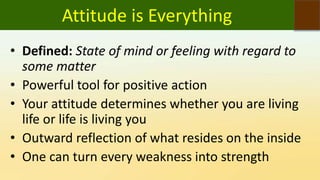 Attitude is Everything
• Defined: State of mind or feeling with regard to
some matter
• Powerful tool for positive action
• Your attitude determines whether you are living
life or life is living you
• Outward reflection of what resides on the inside
• One can turn every weakness into strength
 