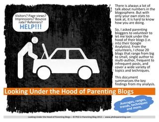 There is always a lot of
                                                                                              talk about numbers in the
                                                                                              blogosphere. But with
   Visitors? Page views?                                                                      only your own stats to
   Impressions? Bounce                                                                        look at, it is hard to know
      rate? Referrers?                                                                        how you are doing.
      HELP!!!                                                                                 So, I asked parenting
                                                                                              bloggers to volunteer to
                                                                                              let me look under the
                                                                                              hood of their blogs (i.e.
                                                                                              into their Google
                                                                                              Analytics). From the
                                                                                              volunteers, I chose 20
                                                                                              blogs that range from big
                                                                                              to small, single author to
                                                                                              multi-author, frequent to
                                                                                              infrequent posts, and
                                                                                              cover a wide variety of
                                                                                              topics and techniques.
                                                                                              This document
                                                                                              summarizes the key
                                                                                              findings from my analysis.

Looking Under the Hood of Parenting Blogs
                                                                                                                 ge s ,
                                                                                                         ges, ranques
                                                                                                   Avera , techni
                                                                                                   trends d more.
                                                                                                       an

           Looking Under the Hood of Parenting Blogs -- © PhD in Parenting Blog 2012 -- www.phdinparenting.com
 