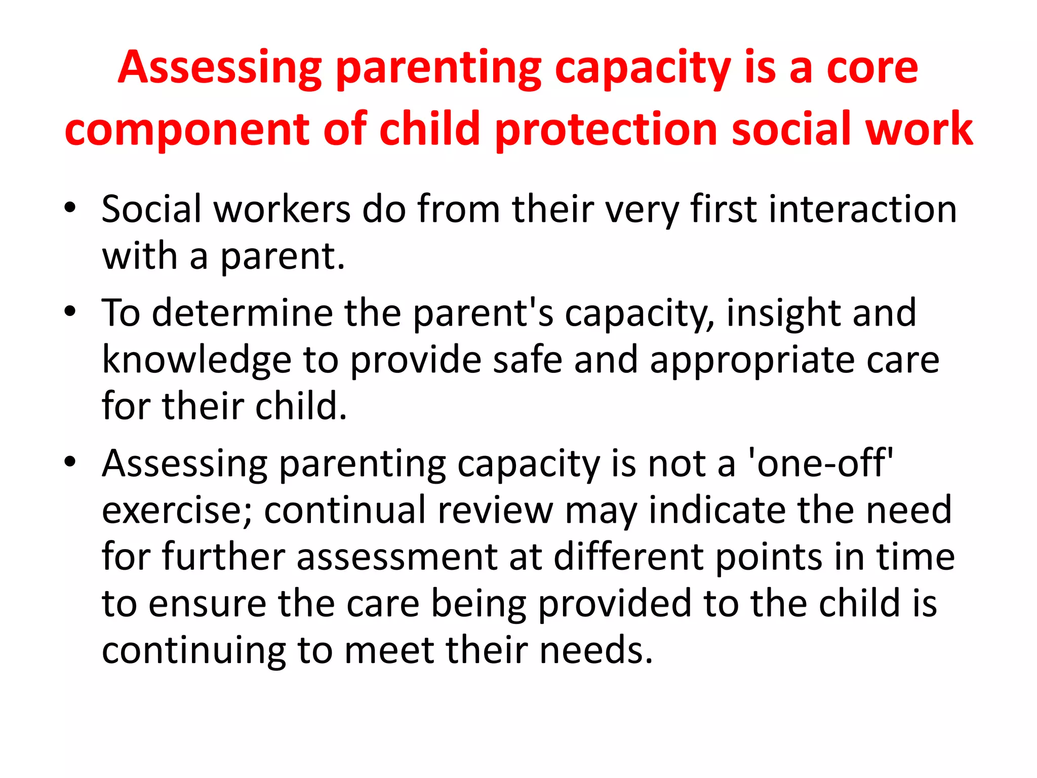 Assessing parenting capacity is a core
component of child protection social work
• Social workers do from their very first interaction
with a parent.
• To determine the parent's capacity, insight and
knowledge to provide safe and appropriate care
for their child.
• Assessing parenting capacity is not a 'one-off'
exercise; continual review may indicate the need
for further assessment at different points in time
to ensure the care being provided to the child is
continuing to meet their needs.
 
