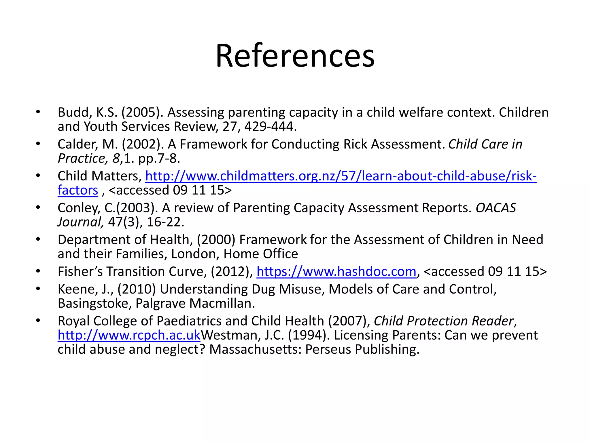 References
• Budd, K.S. (2005). Assessing parenting capacity in a child welfare context. Children
and Youth Services Review, 27, 429-444.
• Calder, M. (2002). A Framework for Conducting Rick Assessment. Child Care in
Practice, 8,1. pp.7-8.
• Child Matters, http://www.childmatters.org.nz/57/learn-about-child-abuse/risk-
factors , <accessed 09 11 15>
• Conley, C.(2003). A review of Parenting Capacity Assessment Reports. OACAS
Journal, 47(3), 16-22.
• Department of Health, (2000) Framework for the Assessment of Children in Need
and their Families, London, Home Office
• Fisher’s Transition Curve, (2012), https://www.hashdoc.com, <accessed 09 11 15>
• Keene, J., (2010) Understanding Dug Misuse, Models of Care and Control,
Basingstoke, Palgrave Macmillan.
• Royal College of Paediatrics and Child Health (2007), Child Protection Reader,
http://www.rcpch.ac.ukWestman, J.C. (1994). Licensing Parents: Can we prevent
child abuse and neglect? Massachusetts: Perseus Publishing.
 