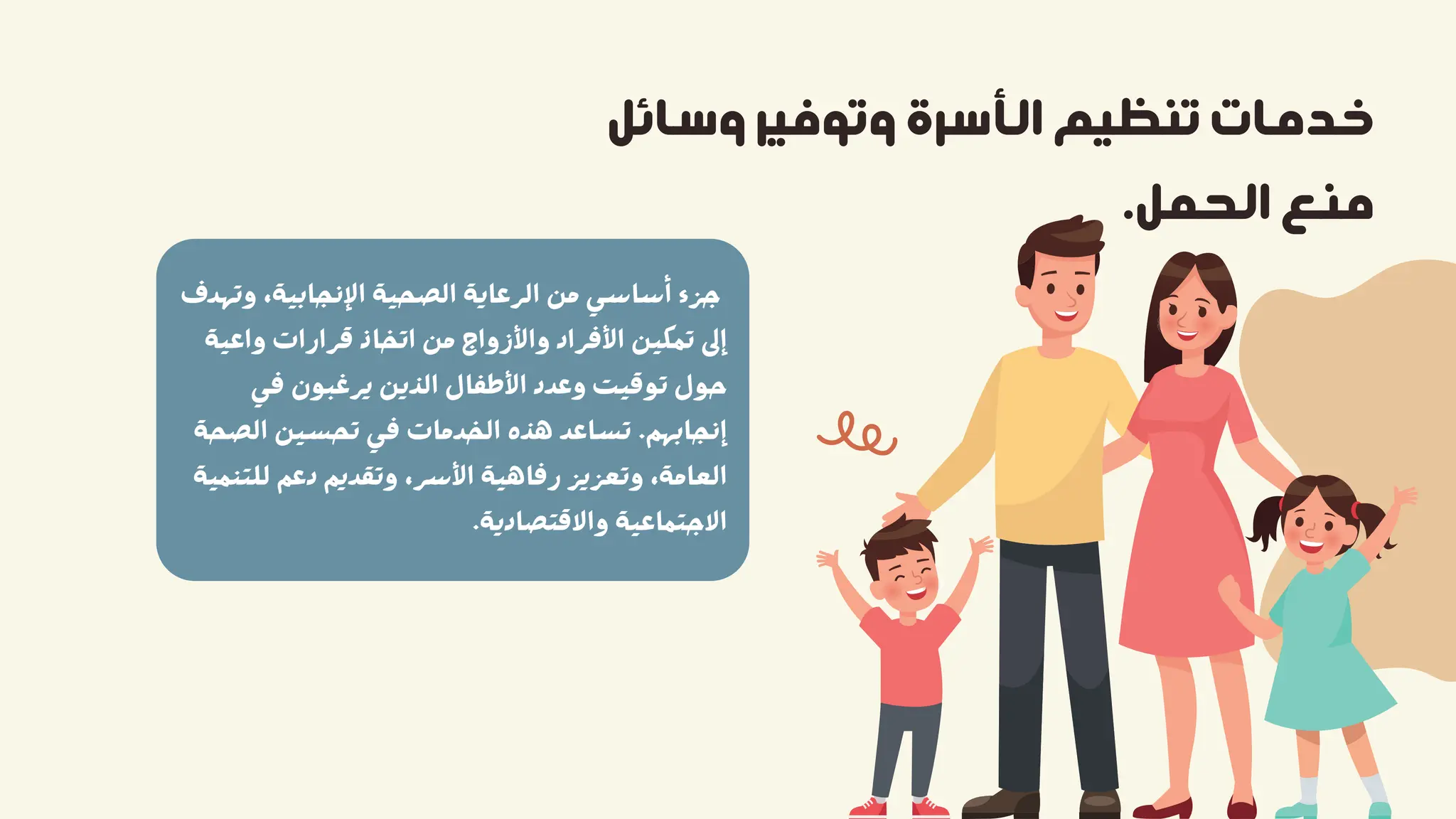 ‫وﺳﺎﺋﻞ‬ ‫وﺗﻮﻓﻴﺮ‬ ‫اﻟﺄﺳﺮة‬ ‫ﺗﻨﻈﻴﻢ‬ ‫ﺧﺪﻣﺎت‬
.‫اﻟﺤﻤﻞ‬ ‫ﻣﻨﻊ‬
‫وﺗﻬﺪف‬ ،‫اﻹﻧﺠﺎﺑﻴﺔ‬ ‫اﻟﺼﺤﻴﺔ‬ ‫اﻟﺮﻋﺎﻳﺔ‬ ‫ﻣﻦ‬ ‫أﺳﺎﺳﻲ‬ ‫ﺟﺰء‬
‫واﻋﻴﺔ‬ ‫ﻗﺮارات‬ ‫اﺗﺨﺎذ‬ ‫ﻣﻦ‬ ‫واﻷزواج‬ ‫اﻷﻓﺮاد‬ ‫ﺗﻤﻜﻴﻦ‬ ‫إﱃ‬
‫ﻓﻲ‬ ‫ﻳﺮﻏﺒﻮن‬ ‫اﻟﺬﻳﻦ‬ ‫اﻷﻃﻔﺎل‬ ‫وﻋﺪد‬ ‫ﺗﻮﻗﻴﺖ‬ ‫ﺣﻮل‬
‫اﻟﺼﺤﺔ‬ ‫ﺗﺤﺴﻴﻦ‬ ‫ﻓﻲ‬ ‫اﻟﺨﺪﻣﺎت‬ ‫ﻫﺬه‬ ‫ﺗﺴﺎﻋﺪ‬ .‫إﻧﺠﺎﺑﻬﻢ‬
‫ﻟﻠﺘﻨﻤﻴﺔ‬ ‫دﻋﻢ‬ ‫وﺗﻘﺪﻳﻢ‬ ،‫اﻷﺳﺮ‬ ‫رﻓﺎﻫﻴﺔ‬ ‫وﺗﻌﺰﻳﺰ‬ ،‫اﻟﻌﺎﻣﺔ‬
.‫واﻻﻗﺘﺼﺎدﻳﺔ‬ ‫اﻻﺟﺘﻤﺎﻋﻴﺔ‬
 