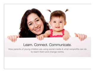 Learn. Connect. Communicate.
How parents of young children are using social media & what nonproﬁts can do
                     to reach them and change norms.
 