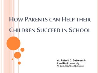 HOW PARENTS CAN HELP THEIR
CHILDREN SUCCEED IN SCHOOL
Mr. Roland C. Dalloran Jr.
Jose Rizal University
We Care About Good Education
 
