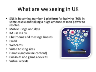What are we seeing in UK
• SNS is becoming number 1 platform for bullying (80% in
some cases) and taking a huge amount of man power to
resolve.
• Mobile usage and data
• IM use via SN
• Chatrooms and message boards
• Email
• Webcams
• Video hosting sites
• Games (and online content)
• Consoles and games devices
• Virtual worlds

 