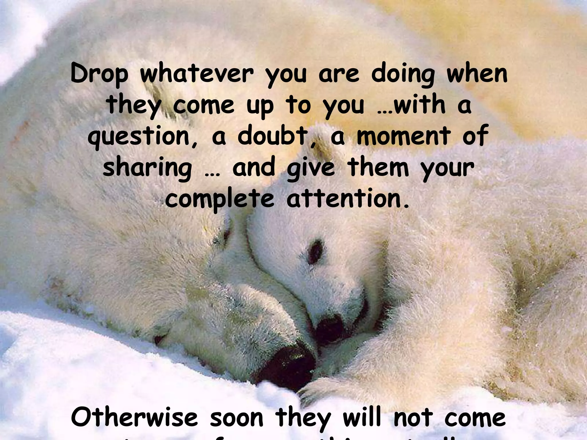 Drop whatever you are doing when
they come up to you …with a
question, a doubt, a moment of
sharing … and give them your
complete attention.
Otherwise soon they will not come