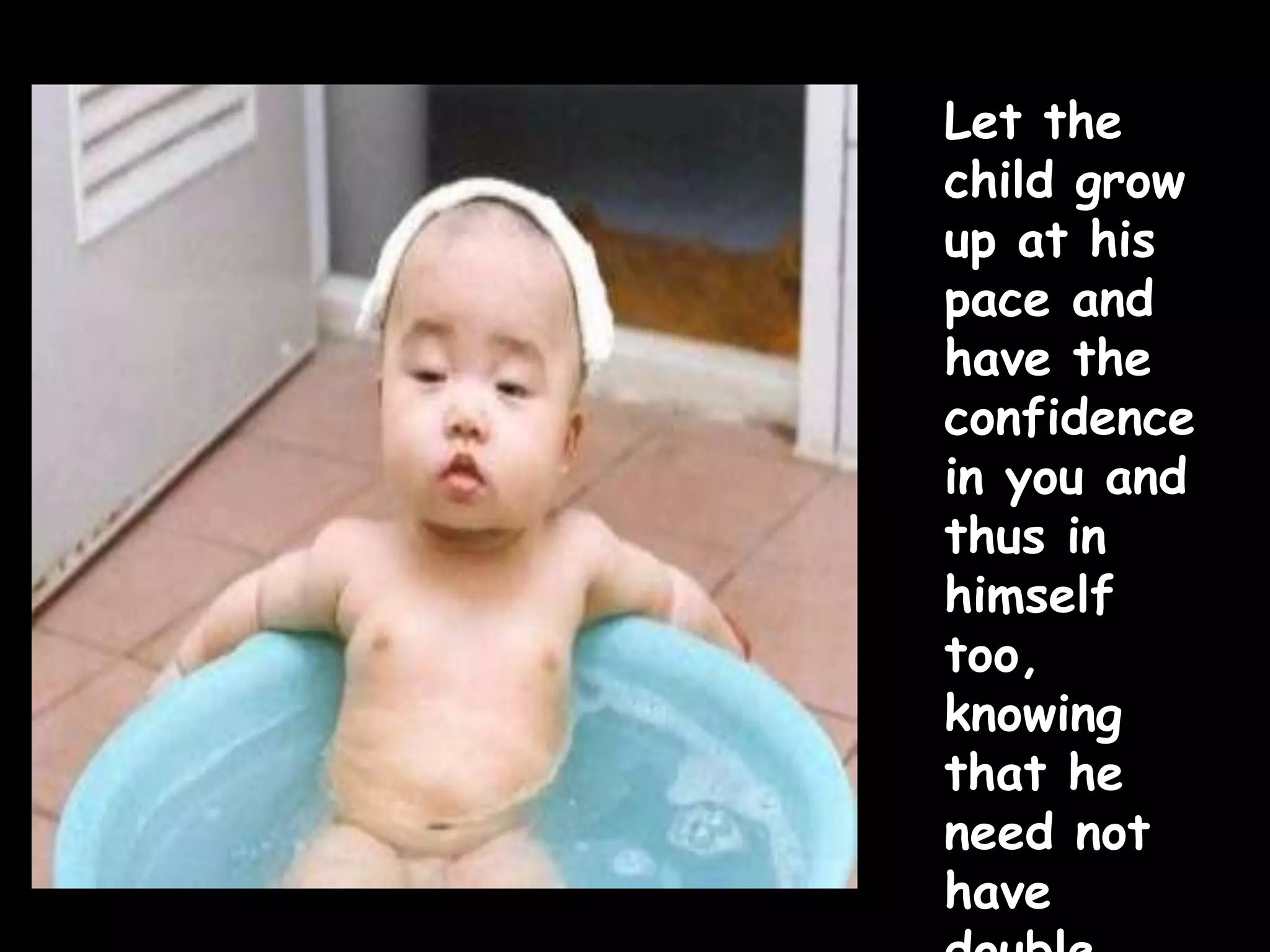 Let the
child grow
up at his
pace and
have the
confidence
in you and
thus in
himself
too,
knowing
that he
need not
have