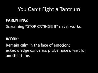 You Can’t Fight a Tantrum
PARENTING:
Screaming “STOP CRYING!!!!” never works.
WORK:
Remain calm in the face of emotion;
acknowledge concerns, probe issues, wait for
another time.
 