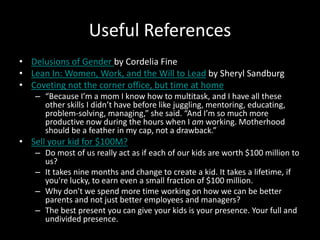 Useful References
• Delusions of Gender by Cordelia Fine
• Lean In: Women, Work, and the Will to Lead by Sheryl Sandburg
• Coveting not the corner office, but time at home
– “Because I’m a mom I know how to multitask, and I have all these
other skills I didn’t have before like juggling, mentoring, educating,
problem-solving, managing,” she said. “And I’m so much more
productive now during the hours when I am working. Motherhood
should be a feather in my cap, not a drawback.”
• Sell your kid for $100M?
– Do most of us really act as if each of our kids are worth $100 million to
us?
– It takes nine months and change to create a kid. It takes a lifetime, if
you're lucky, to earn even a small fraction of $100 million.
– Why don't we spend more time working on how we can be better
parents and not just better employees and managers?
– The best present you can give your kids is your presence. Your full and
undivided presence.
 