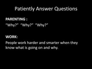 Patiently Answer Questions
PARENTING :
“Why?” “Why?” “Why?”
WORK:
People work harder and smarter when they
know what is going on and why.
 