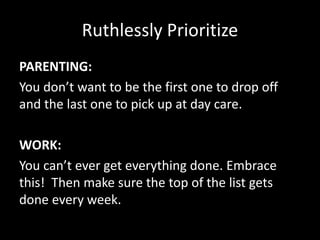 Ruthlessly Prioritize
PARENTING:
You don’t want to be the first one to drop off
and the last one to pick up at day care.
WORK:
You can’t ever get everything done. Embrace
this! Then make sure the top of the list gets
done every week.
 